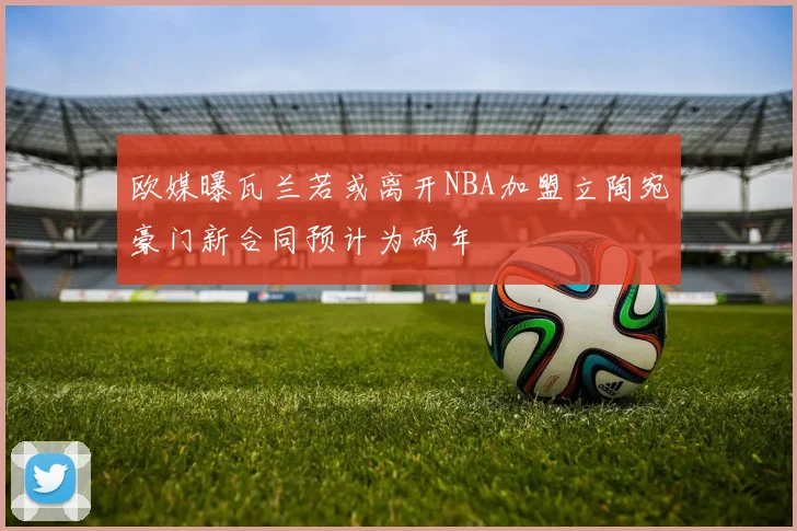 欧媒曝瓦兰若或离开NBA加盟立陶宛豪门新合同预计为两年
