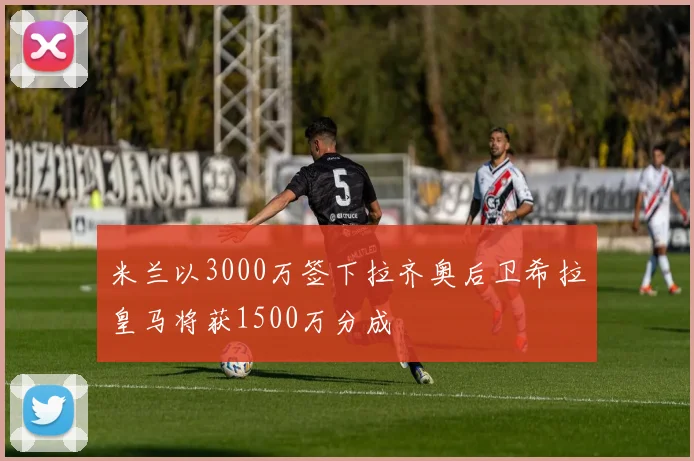 米兰以3000万签下拉齐奥后卫希拉皇马将获1500万分成