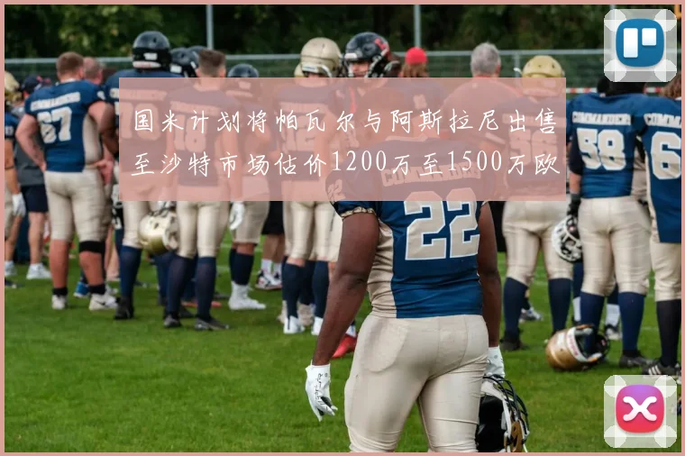 国米计划将帕瓦尔与阿斯拉尼出售至沙特市场估价1200万至1500万欧元