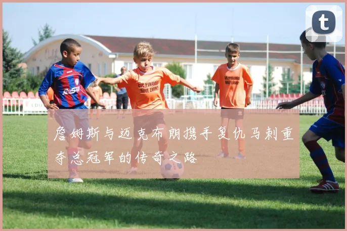 詹姆斯与迈克布朗携手复仇马刺重夺总冠军的传奇之路