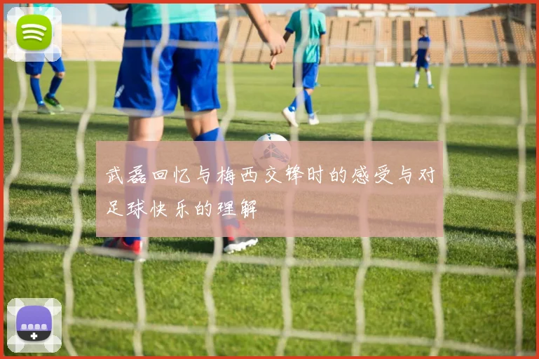 武磊回忆与梅西交锋时的感受与对足球快乐的理解