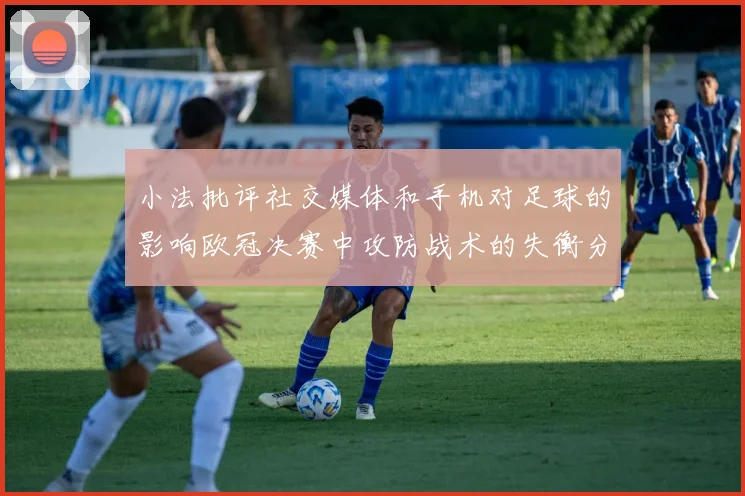 小法批评社交媒体和手机对足球的影响欧冠决赛中攻防战术的失衡分析
