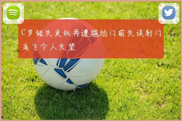 C罗错失良机再遭尴尬门前失误射门高飞令人失望