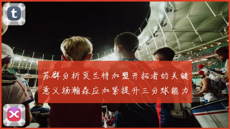 苏群分析莫兰特加盟开拓者的关键意义杨瀚森应加紧提升三分球能力