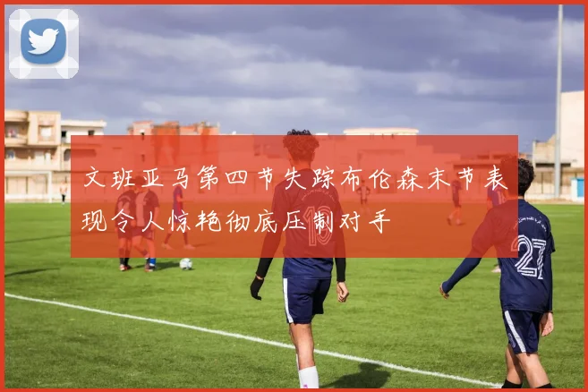 文班亚马第四节失踪布伦森末节表现令人惊艳彻底压制对手