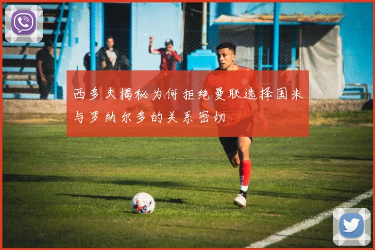 西多夫揭秘为何拒绝曼联选择国米与罗纳尔多的关系密切