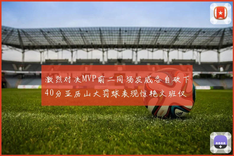 激烈对决MVP前二同场发威各自砍下40分亚历山大罚球表现惊艳文班仅得4罚机会