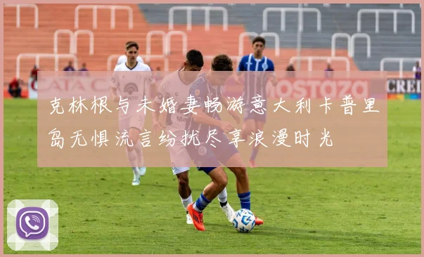 克林根与未婚妻畅游意大利卡普里岛无惧流言纷扰尽享浪漫时光