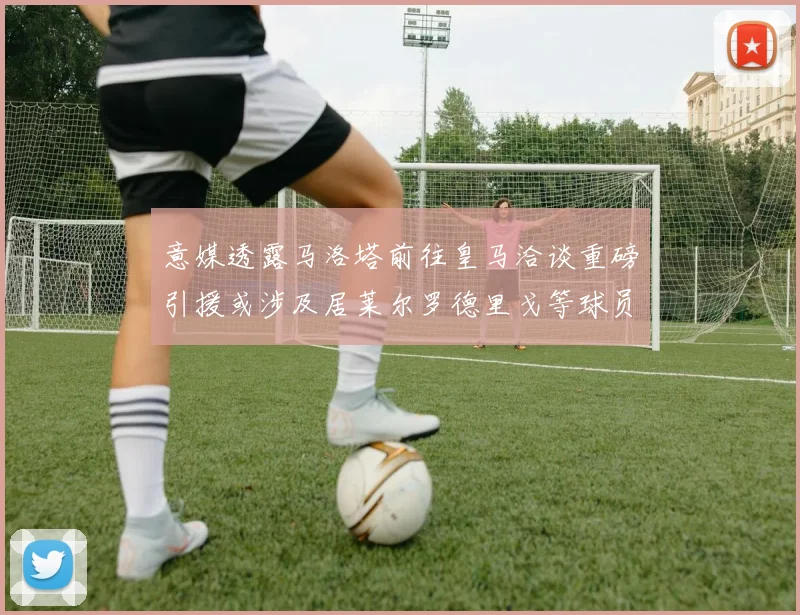 意媒透露马洛塔前往皇马洽谈重磅引援或涉及居莱尔罗德里戈等球员