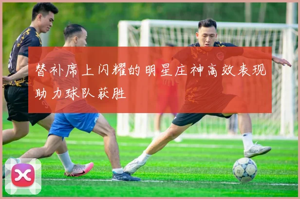 替补席上闪耀的明星庄神高效表现助力球队获胜