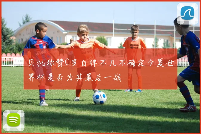 贝托称赞C罗自律不凡不确定今夏世界杯是否为其最后一战