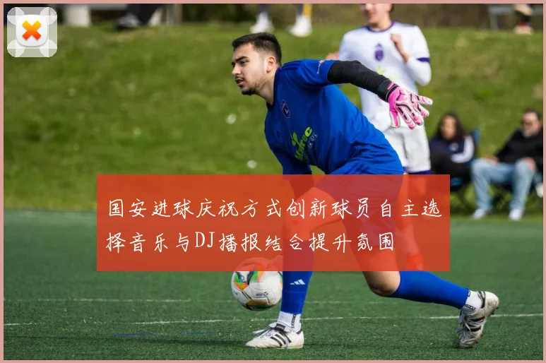国安进球庆祝方式创新球员自主选择音乐与DJ播报结合提升氛围