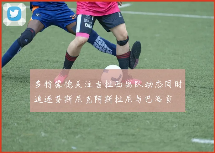 多特蒙德关注吉拉西离队动态同时追逐芬斯尼克阿斯拉尼与巴洛贡