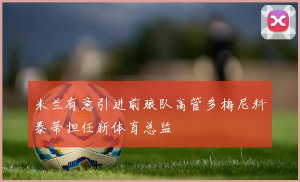 米兰有意引进前狼队高管多梅尼科泰蒂担任新体育总监