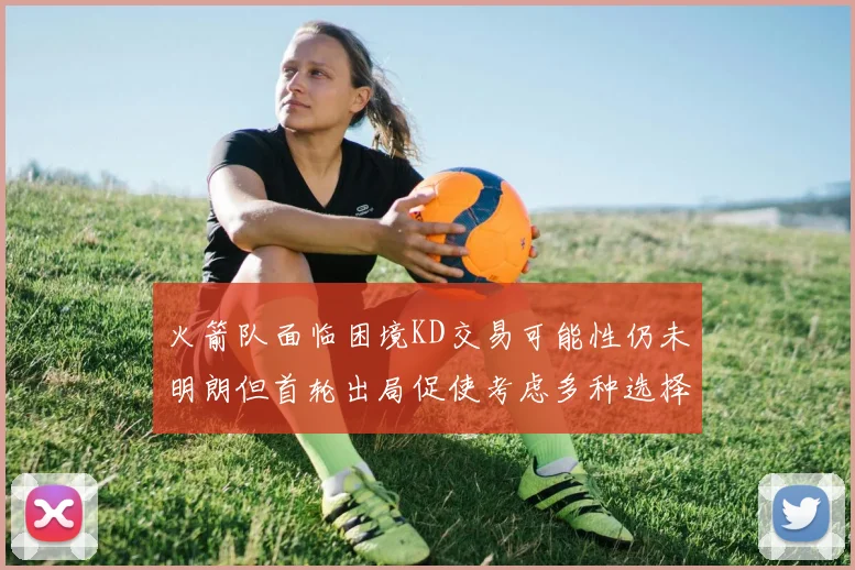 火箭队面临困境KD交易可能性仍未明朗但首轮出局促使考虑多种选择