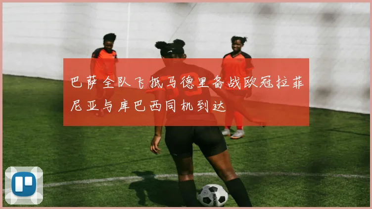 巴萨全队飞抵马德里备战欧冠拉菲尼亚与库巴西同机到达