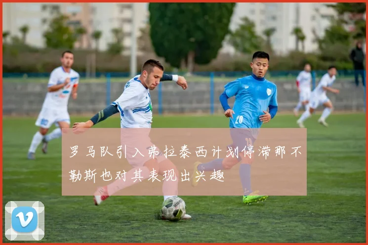 罗马队引入弗拉泰西计划停滞那不勒斯也对其表现出兴趣