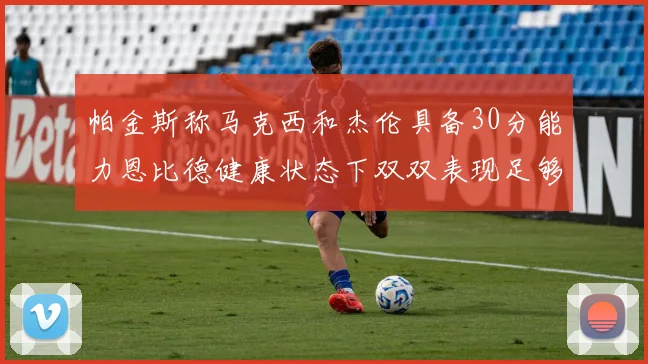 帕金斯称马克西和杰伦具备30分能力恩比德健康状态下双双表现足够