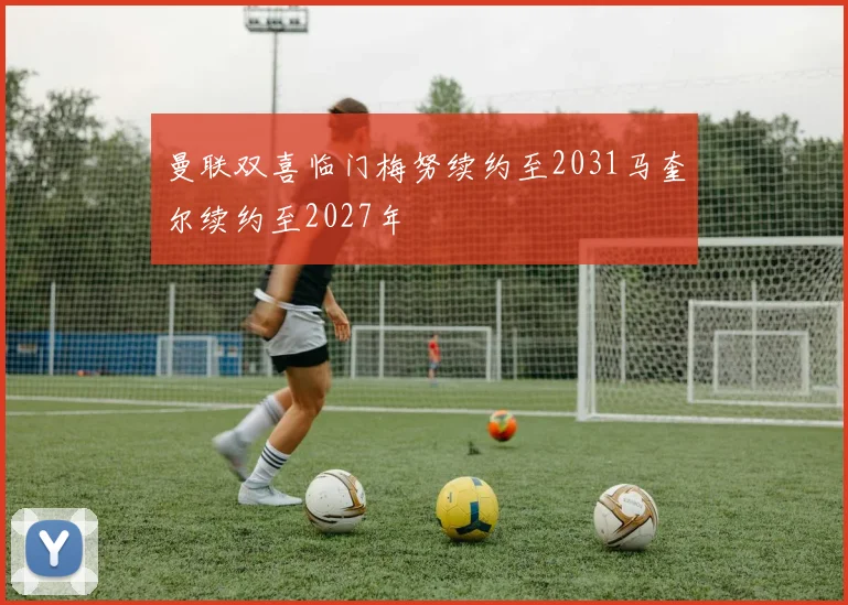 曼联双喜临门梅努续约至2031马奎尔续约至2027年