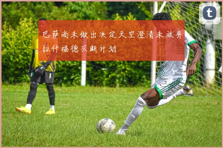 巴萨尚未做出决定天空澄清未放弃拉什福德买断计划