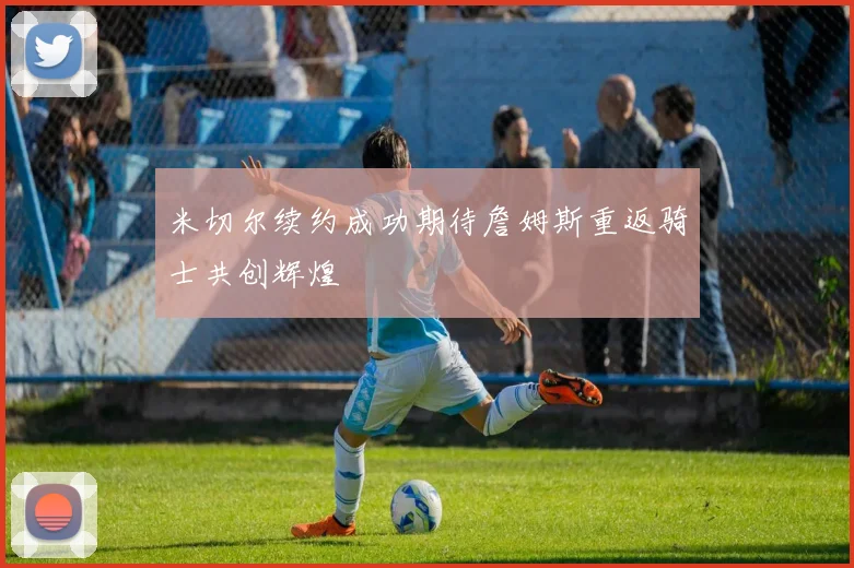 米切尔续约成功期待詹姆斯重返骑士共创辉煌