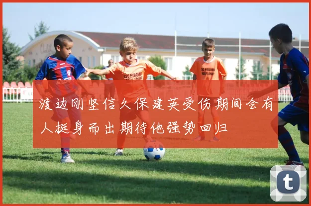 渡边刚坚信久保建英受伤期间会有人挺身而出期待他强势回归