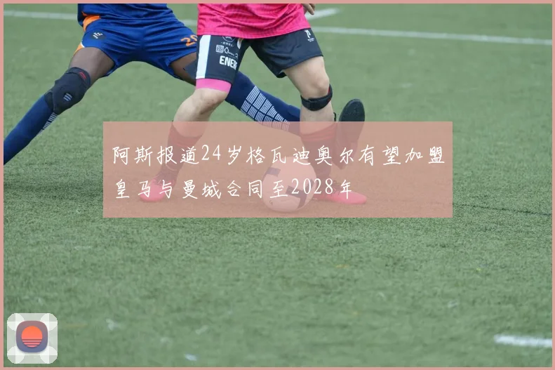 阿斯报道24岁格瓦迪奥尔有望加盟皇马与曼城合同至2028年