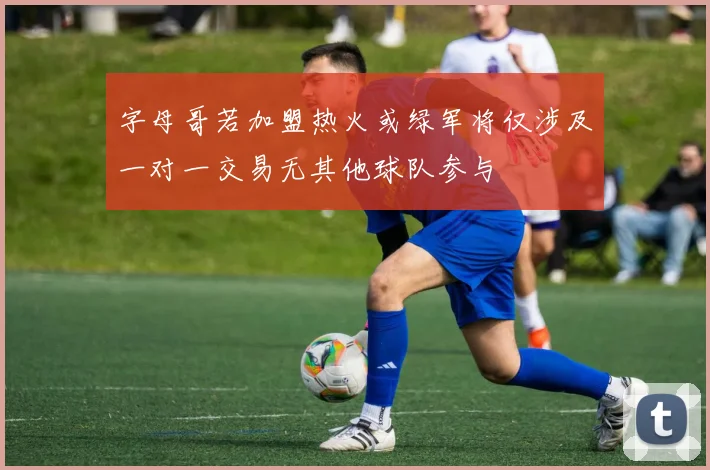 字母哥若加盟热火或绿军将仅涉及一对一交易无其他球队参与